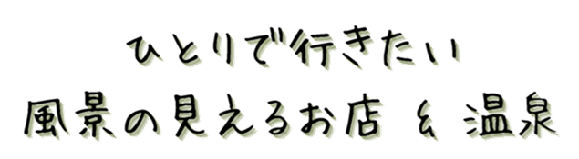 ひとりで行きたい、風景の見えるお店 & 温泉